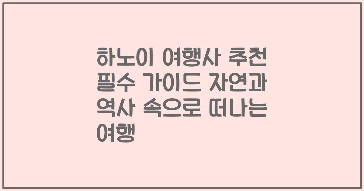 하노이 여행사 추천 필수 가이드 자연과 역사 속으로 떠나는 여행
